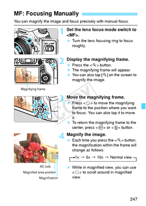 Page 247247
You can magnify the image and focus precisely with manual focus.
1Set the lens focus mode switch to 
.
 Turn the lens focusing ring to focus 
roughly.
2Display the magnifying frame.
 Press the < u> button.
X The magnifying frame will appear.
  You can also tap [ u] on the screen to 
magnify the image.
3Move the magnifying frame.
  Press < 9> to move the magnifying 
frame to the position where you want 
to focus. You can also tap it to move 
it.
  To return the magnifying frame to the 
center, press <...