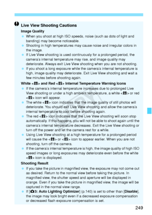 Page 249249
Live View Shooting Cautions
Image Quality
 When you shoot at high ISO speeds,  noise (such as dots of light and 
banding) may become noticeable.
  Shooting in high temperatures may  cause noise and irregular colors in 
the image.
  If Live View shooting is used cont inuously for a prolonged period, the 
camera’s internal temperature  may rise, and image quality may 
deteriorate. Always exit Live View shooting when you are not shooting.
  If you shoot a long expo sure while the camera’s internal...