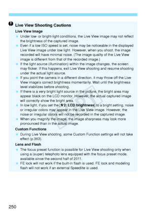 Page 250250
Live View Shooting Cautions
Live View Image
 Under low- or bright-light  conditions, the Live View image may not reflect 
the brightness of the captured image.
  Even if a low ISO speed  is set, noise may be noticeable in the displayed 
Live View image under low light. However, when you shoot, the image 
recorded will have minimal noise. (T he image quality of the Live View 
image is different from t hat of the recorded image.)
  If the light source (illumination) wi thin the image changes, the...