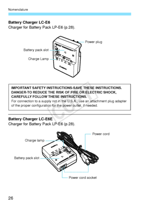 Page 26Nomenclature
26
Battery Charger LC-E6
Charger for Battery Pack LP-E6 (p.28).
Battery Charger LC-E6E
Charger for Battery Pack LP-E6 (p.28).
Battery pack slot
Charge Lamp
Power plug
IMPORTANT SAFETY INSTRUCTIO NS-SAVE THESE INSTRUCTIONS.
DANGER-TO REDUCE THE RISK OF FIRE OR ELECTRIC SHOCK, 
CAREFULLY FOLLOW THESE INSTRUCTIONS.
For connection to a supply  not in the U.S.A., use an attachment plug adapter 
of the proper configu ration for the power outlet, if needed.
Power cord 
Power cord socket
Battery...
