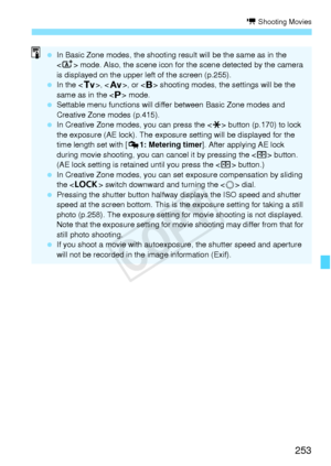 Page 253253
k Shooting Movies
 In Basic Zone modes, th e shooting result will be the same as in the 
 mode. Also, the scene icon for th e scene detected by the camera 
is displayed on the upper le ft of the screen (p.255).
  In the < s>, < f >, or  shooting modes, the  settings will be the 
same as in the < d> mode.
  Settable menu functions will differ  between Basic Zone modes and 
Creative Zone modes (p.415).
  In Creative Zone mode s, you can press the  button (p.170) to lock 
the exposure (AE lock). The...