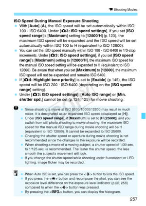 Page 257257
k Shooting Movies
ISO Speed During Manual Exposure Shooting
 With [Auto] ( A), the ISO speed will be set automatically within ISO 
100 - ISO 6400. Under [z 3: ISO speed settings], if you set [ISO 
speed range]’s [ Maximum] setting to [ 12800/H] (p.123), the 
maximum ISO speed will be expanded  and the ISO speed will be set 
automatically within ISO 100 to H (equivalent to ISO 12800).
 
You can set the ISO speed manually wi thin ISO 100 - ISO 6400 in 1/3-stop 
increments. Under [
z 3: ISO speed...