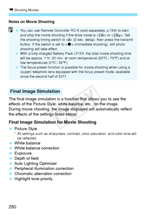 Page 260k Shooting Movies
260
Notes on Movie Shooting
The final image simulation is a function that allows you to see the 
effects of the Picture Style, white balance, etc., on the image.
During movie shooting, the image displayed will automatically reflect 
the effects of the settings listed below.
Final Image Simulation for Movie Shooting
  Picture Style* All settings such as shar pness, contrast, color saturat ion, and color tone will 
be reflected.
  White balance
  White balance correction
  Exposure...