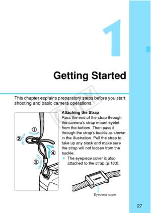 Page 2727
Getting Started
This chapter explains preparatory steps before you start 
shooting and basic camera operations.
Attaching the Strap
Pass the end of the strap through 
the camera’s strap mount eyelet 
from the bottom. Then pass it 
through the strap’s buckle as shown 
in the illustration. Pull the strap to 
take up any slack and make sure 
the strap will not loosen from the 
buckle.
 The eyepiece cover is also 
attached to the strap (p.183).
Eyepiece cover
COPY  