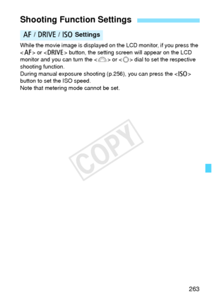 Page 263263
While the movie image is displayed on the LCD monitor, if you press the 
< f > or < R > button, the setting screen will appear on the LCD 
monitor and you can turn the < 6> or < 5> dial to set the respective 
shooting function.
During manual exposure shootin g (p.256), you can press the  
button to set the ISO speed.
Note that metering mode cannot be set.
Shooting Function Settings
f  / R  / i  Settings
COPY  