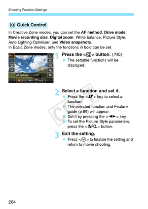 Page 264Shooting Function Settings
264
In Creative Zone modes, you can set the AF method, Drive mode, 
Movie recording size , Digital zoom, White balance, Picture Style, 
Auto Lighting Optimizer, and  Video snapshots.
In Basic Zone modes, only the functions in bold can be set.
1  Press the < Q> button. (7 )
X The settable functions will be 
displayed.
2Select a function and set it.
  Press the < V> key to select a 
function.
X The selected function and Feature 
guide (p.69) will appear.
  Set it by pressing the...