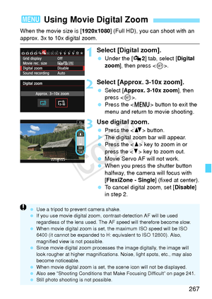 Page 267267
When the movie size is [1920x1080] (Full HD), you can shoot with an 
approx. 3x to 10x digital zoom.
1Select [Digital zoom].
 Under the [ Z2] tab, select [Digital 
zoom ], then press < 0>.
2Select [Approx. 3-10x zoom].
  Select [Approx. 3-10x zoom ], then 
press < 0>.
  Press the < M> button to exit the 
menu and return to movie shooting.
3Use digital zoom.
  Press the < V> button.
X The digital zoom bar will appear.
  Press the < W> key to zoom in or 
press the < X> key to zoom out.
  Movie Servo AF...