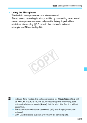 Page 269269
3 Setting the Sound Recording
 Using the Microphone
The built-in microphone records stereo sound.
Stereo sound recording is also pos sible by connecting an external 
stereo microphone (commercially-available) equipped with a 
miniature stereo plug ( φ3.5 mm) to the camera’s external 
microphone IN terminal (p.20).
  In Basic Zone modes, th e settings available for [Sound recording] will 
be [ On/Off ]. If [On] is set, the sound- recording level will be adjusted 
automatically (same as with [ Auto]),...