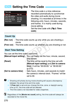 Page 270270
The time code is a time reference 
recorded automatically to synchronize 
the video and audio during movie 
shooting. It is recorded at all times in the 
following units: hours, minutes, seconds, 
and frames. It is mainly used during 
movie editing.
Set the time code with [Z2: Time 
code ].
[Rec run ] : The time code counts up only  while you are shooting a 
movie.
[Free run ] : The time code counts up whet her you are shooting or not.
You can set the time code’s start time.
[Manual input setting ] :...