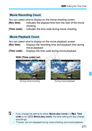 Page 271271
3 Setting the Time Code
You can select what to disp lay on the movie-shooting screen.
[Rec time ] : Indicates the elapsed time from the start of the movie 
shooting.
[Time code ] : Indicates the time code during movie shooting.
You can select what to display on the movie playback screen.
[Rec time ] : Displays the recording time and playback time during 
movie playback.
[Time code ] : Displays the time code during movie playback.
Movie Recording Count
Movie Playback Count
During movie shooting During...