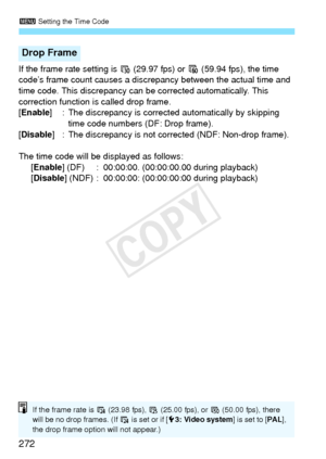 Page 2723 Setting the Time Code
272
If the frame rate setting is 6  (29.97 fps) or 8 (59.94 fps), the time 
code’s frame count causes a discr epancy between the actual time and 
time code. This discrepancy can be corrected automatically. This 
correction function is called drop frame.
[Enable ] : The discrepancy is corrected  automatically by skipping 
time code numbers (DF: Drop frame).
[Disable ] : The discrepancy is not corrected (NDF: Non-drop frame).
The time code will be displayed as follows: [Enable ]...