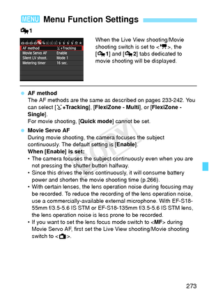 Page 273273
Z1
When the Live View shooting/Movie 
shooting switch is set to < k>, the 
[Z 1] and [Z 2] tabs dedicated to 
movie shooting will be displayed.
  AF method
The AF methods are the same as  described on pages 233-242. You 
can select [ u+Tracking ], [FlexiZone - Multi ], or [FlexiZone - 
Single ].
For movie shooting, [ Quick mode] cannot be set.
  Movie Servo AF
During movie shooting, the camera focuses the subject 
continuously. The default setting is [ Enable].
When [Enable] is set:
• The camera...