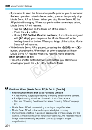 Page 2743 Menu Function Settings
274
• If you want to keep the focus at  a specific point or you do not want 
the lens operation noise to be re corded, you can temporarily stop 
Movie Servo AF as follows. Wh en you stop Movie Servo AF, the 
AF point will turn gray. When  you perform the same steps below, 
Movie Servo AF will resume.
• Tap the [ ] icon on the lower left of the screen.
• Press the < D> button.
• Under [ 8C.Fn III-4: Custom controls ], if a button is assigned 
with [ AF stop], you can pause the...