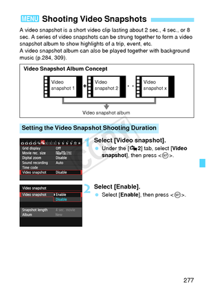 Page 277277
A video snapshot is a short video clip lasting about 2 sec., 4 sec., or 8 
sec. A series of video snapshots can be strung together to form a video 
snapshot album to show highlights of a trip, event, etc. 
A video snapshot album can also  be played together with background 
music (p.284, 309).
1Select [Video snapshot].
  Under the [ Z2] tab, select [Video 
snapshot ], then press < 0>.
2Select [Enable].
  Select [Enable ], then press .
3  Shooting Video Snapshots
Setting the Video Snapshot Shooting...