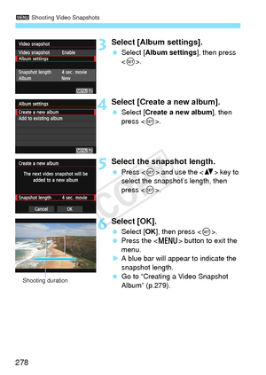 Page 2783 Shooting Video Snapshots
278
3Select [Album settings].
 Select [Album settings ], then press 
< 0 >.
4Select [Create a new album].
  Select [Create a new album ], then 
press < 0>.
5Select the snapshot length.
  Press < 0> and use the < V> key to 
select the snapshot’s length, then 
press < 0>.
6Select [OK].
  Select [OK ], then press < 0>.
  Press the < M> button to exit the 
menu.
X A blue bar will appear to indicate the 
snapshot length.
  Go to “Creating a Video Snapshot 
Album” (p.279).
Shooting...