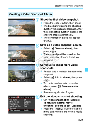 Page 279279
3 Shooting Video Snapshots
7Shoot the first video snapshot.
 Press the < 0> button, then shoot.
X The blue bar indicating the shooting 
duration will gradually  decrease. After 
the set shooting duration elapses, the 
shooting stops automatically.
X The confirmation dialog will appear 
(p.280).
8Save as a video snapshot album.
  Select [J  Save as album ], then 
press < 0>.
X The movie clip will be saved as the 
video snapshot album’s first video 
snapshot.
9Continue to shoot more video 
snapshots....