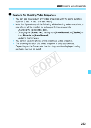 Page 283283
3 Shooting Video Snapshots
Cautions for Shooting Video Snapshots
 You can add to an album  only video snapshots with the same duration 
(approx. 2 sec., 4 sec., or 8 sec. each).
  Note that if you do any  of the following while shooting video snapshots, a 
new album will be created fo r subsequent video snapshots.
• Changing the [ Movie rec. size].
• Changing the [ Sound rec.] setting from [Auto/Manual ] to [Disable] or 
from [ Disable] to [ Auto/Manual ].
• Updating the firmware.
  You cannot take...