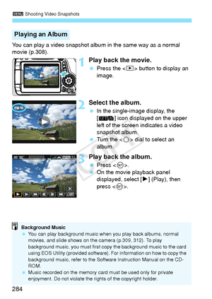 Page 2843 Shooting Video Snapshots
284
You can play a video snapshot album in the same way as a normal 
movie (p.308).
1Play back the movie.
 Press the < x> button to display an 
image.
2Select the album.
  In the single-image display, the 
[ ] icon displayed on the upper 
left of the screen indicates a video 
snapshot album.
  Turn the < 5> dial to select an 
album.
3Play back the album.
  Press < 0>.
  On the movie playback panel 
displayed, select [ 7] (Play), then 
press < 0>.
Playing an Album
Background...