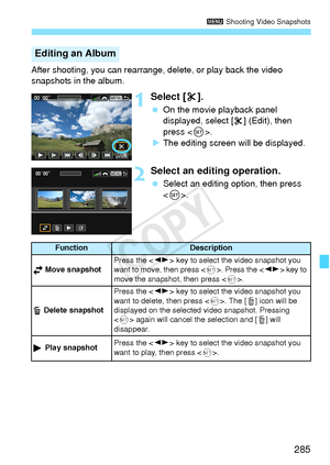 Page 285285
3 Shooting Video Snapshots
After shooting, you can rearrange, delete, or play back the video 
snapshots in the album.
1Select [ X].
  On the movie playback panel 
displayed, select [ X] (Edit), then 
press < 0>.
X The editing screen will be displayed.
2Select an editing operation.
  Select an editing option, then press 
.
Editing an Album
FunctionDescription
 Move snapshotPress the  key to select the  video snapshot you 
want to move, then press < 0>. Press the  key to 
move the snapsho t, then press...