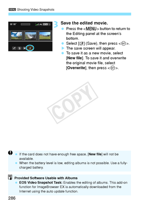 Page 2863 Shooting Video Snapshots
286
3Save the edited movie.
 Press the < M> button to return to 
the Editing panel at the screen’s 
bottom.
  Select [W ] (Save), then press < 0>.
X The save screen will appear.
  To save it as a new movie, select 
[New file ]. To save it and overwrite 
the original movie file, select 
[Overwrite ], then press < 0>.
Provided Software Usable with Albums
  EOS Video Snapshot Task:  Enables the editing of albums. This add-on 
function for ImageBrowser EX is au tomatically...