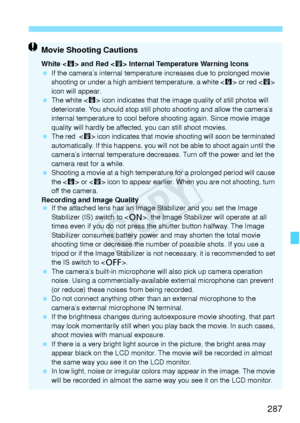 Page 287287
Movie Shooting Cautions
White  and Red < E> Internal Temperature Warning Icons
  If the camera’s internal temperatu re increases due to prolonged movie 
shooting or under a high am bient temperature, a white  or red < E> 
icon will appear.
  The white < s> icon indicates that the image  quality of still photos will 
deteriorate. You should stop still ph oto shooting and allow the camera’s 
internal temperature to  cool before shooting again. Since movie image 
quality will hardly be affect ed, you...