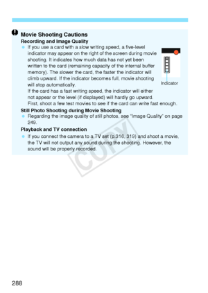 Page 288288
Movie Shooting CautionsRecording and Image Quality
 If you use a card with a slow  writing speed, a five-level 
indicator may appear on the right of the screen during movie 
shooting. It indicates how  much data has not yet been 
written to the card (remaining ca pacity of the internal buffer 
memory). The slower the card, the faster the indicator will 
climb upward. If the indicator  becomes full, movie shooting 
will stop automatically.
If the card has a fast writing sp eed, the indicator will...