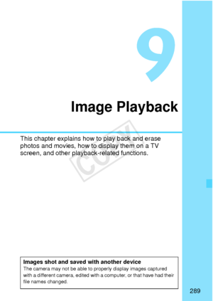 Page 289289
Image Playback
This chapter explains how to play back and erase 
photos and movies, how to display them on a TV 
screen, and other playback-related functions.
Images shot and saved with another deviceThe camera may not be able to properly display images captured 
with a different camera, edited with a computer, or that have had their 
file names changed.
COPY  