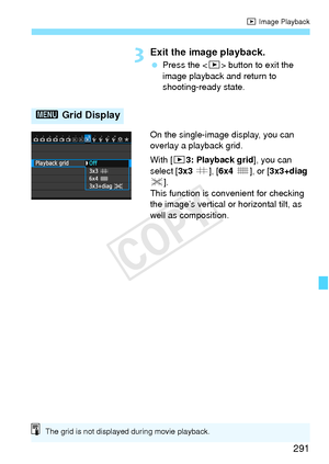 Page 291291
x Image Playback
3Exit the image playback.
 Press the < x> button to exit the 
image playback and return to 
shooting-ready state.
On the single-image display, you can 
overlay a playback grid.
With [ 33: Playback grid ], you can 
select [ 3x3 l], [6x4  m], or [3x3+diag 
n ].
This function is convenient for checking 
the image’s vertical or horizontal tilt, as 
well as composition.
3  Grid Display
The grid is not displayed during movie playback.
COPY  