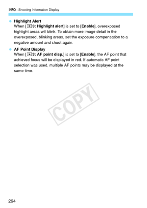 Page 294B: Shooting Information Display
294
 Highlight Alert
When [3 3: Highlight alert ] is set to [Enable], overexposed 
highlight areas will blink. To obtain more image detail in the 
overexposed, blinking areas, set the exposure compensation to a 
negative amount and shoot again.
  AF Point Display
When [3 3: AF point disp.] is set to [ Enable], the AF point that 
achieved focus will be displayed in  red. If automatic AF point 
selection was used, multiple AF points may be displayed at the 
same time.
COPY  