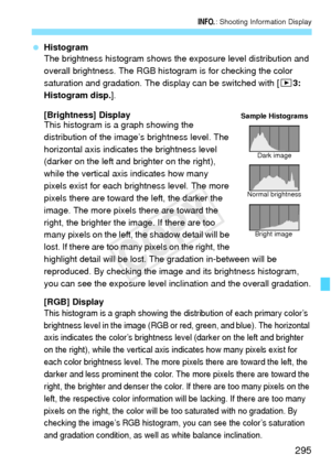 Page 295295
B: Shooting Information Display
 Histogram
The brightness histogram shows the  exposure level distribution and 
overall brightness. The RGB histogram is for checking the color 
saturation and gradation. The display can be switched with [ 33: 
Histogram disp.].
[Brightness] Display
This histogram is a graph showing the 
distribution of the image’s brightness level. The 
horizontal axis indicates the brightness level 
(darker on the left and brighter on the right), 
while the vertical axis indicates...