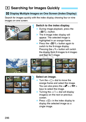 Page 296296
Search for images quickly with the index display showing four or nine 
images on one screen.
1Switch to the index display.
 During image playback, press the 
 button.
X The 4-image index display will 
appear. The selected image is 
highlighted in an orange frame.
  Press the < I> button again to 
switch to the 9-image display. 
Pressing the < u> button will switch 
the display from 9 images to 4 images 
and then to 1 image.
2Select an image.
  Turn the < 5> dial to move the 
orange frame and select...