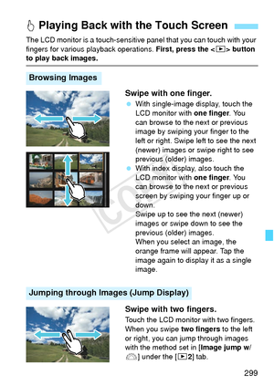 Page 299299
The LCD monitor is a touch-sensitive panel that you can touch with your 
fingers for various playback operations.  First, press the  button 
to play back images.
Swipe with one finger.
 With single-image display, touch the 
LCD monitor with  one finger. You 
can browse to the next or previous 
image by swiping your finger to the 
left or right. Swipe left to see the next 
(newer) images or swipe right to see 
previous (older) images.
  With index display, also touch the 
LCD monitor with  one finger....