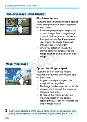 Page 300d Playing Back with the Touch Screen
300 Pinch two fingers.
Touch the screen with two fingers spread 
apart, then pinch your fingers together 
on the screen.
 
Each time you pinch your fingers, the 
screen changes from a single-image 
display to a 4-image index display and 
9-image index display. If you spread 
your fingers, the image display will 
change in the reverse order.
 
When you select an image, the 
orange frame will appear. Tap the 
image again to display it as a single 
image.
Spread two...