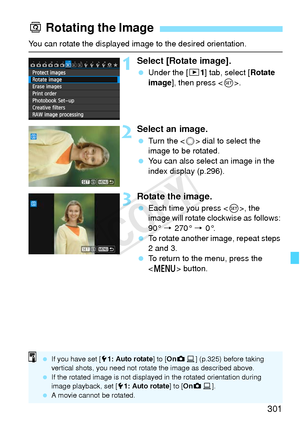 Page 301301
You can rotate the displayed image to the desired orientation.
1Select [Rotate image].
 Under the [ 31] tab, select [Rotate 
image ], then press < 0>.
2Select an image.
  Turn the < 5> dial to select the 
image to be rotated.
  You can also select an image in the 
index display (p.296).
3Rotate the image.
 Each time you press < 0>, the 
image will rotate clockwise as follows: 
90°  9 270° 9  0°.
  To rotate another image, repeat steps 
2 and 3.
  To return to the menu, press the 
 button.
b Rotating...
