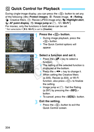 Page 304304
During single-image display, you can press the  button to set any 
of the following: [ J: Protect images,  b: Rotate image,  9: Rating , 
U : Creative filters,  S: Resize (JPEG image only),  : Highlight alert, 
: AF point display , e: Image jump w/6 , k: Wi-Fi *].
For movies, only the function s in bold above can be set.
* Not selectable if [53: Wi-Fi] is set to [ Disable].
1Press the < Q> button.
  During image playback, press the 
 button.
X The Quick Control options will 
appear.
2Select a...