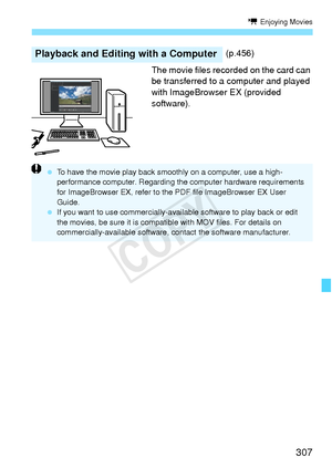 Page 307307
k Enjoying Movies
The movie files recorded on the card can 
be transferred to a computer and played 
with ImageBrowser EX (provided 
software).
Playback and Editing with a Computer(p.456)
 To have the movie play back smoothly on a computer, use a high-
performance computer. Regarding th e computer hardware requirements 
for ImageBrowser EX, re fer to the PDF file ImageBrowser EX User 
Guide.
  If you want to use commer cially-available software to play back or edit 
the movies, be sure it is compatib...