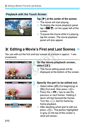 Page 310X Editing a Movie’s First and Last Scenes
310
Ta p  [7] at the center of the screen.
X The movie will start playing.
  To display the movie playback panel, 
tap < s1 > on the upper left of the 
screen.
  To pause the movie while it is playing, 
tap the screen. The movie playback 
panel will also appear.
Playback with the Touch Screen
You can edit out the first and last  scenes of a movie in approx. 1-sec. increments.
1On the movie playback screen, 
select [X].
XThe movie editing panel will be 
displayed...