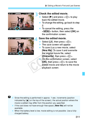 Page 311311
X Editing a Movie’s First and Last Scenes
 3Check the edited movie.
  Select [7 ] and press < 0> to play 
back the edited movie.
  To change the editing, go back to step 
2.
  To cancel the editing, press the 
 button, then select [ OK] on 
the confirmation screen.
4Save the edited movie.
  Select [W ], then press < 0>.
X The save screen will appear.
  To save it as a new movie, select 
[New file ]. To save it and overwrite 
the original movie file, select 
[Overwrite ], then press < 0>.
  On the...