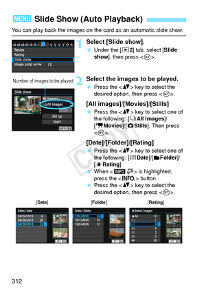 Page 312312
You can play back the images on the card as an automatic slide show.
1Select [Slide show].
 Under the [ 32] tab, select [Slide 
show ], then press < 0>.
2Select the images to be played.
  Press the < V> key to select the 
desired option, then press < 0>.
[All images]/[Movies]/[Stills]
  Press the < V> key to select one of 
the following: [ jAll images]/
[k Movies]/ [zStills]. Then press 
< 0 >.
[Date]/[Folder]/[Rating]
  Press the < V> key to select one of 
the following: [ iDate ]/[
nFolder]/
[9...