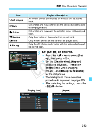 Page 313313
3 Slide Show (Auto Playback)
3Set [Set up] as desired.
 Press the < V> key to select [ Set 
up], then press < 0>.
  Set the [Display time], [ Repeat] 
(repeated playback), [ Transition 
effect ] (effect when changing 
images), and [ Background music ] 
for the still photos.
  The background music selection 
procedure is explained on page 315.
  After selecting the settings, press the 
 button.
ItemPlayback Description
jAll imagesAll the still photos and movies on the card will be played 
back.
i...