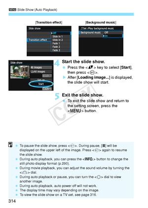 Page 3143 Slide Show (Auto Playback)
314
4Start the slide show.
 Press the < V> key to select [ Start], 
then press < 0>.
X After [ Loading image... ] is displayed, 
the slide show will start.
5Exit the slide show.
  To exit the slide show and return to 
the setting screen, press the 
 button.
[Transition effect ][Background music ]
 To pause the slide show, press < 0>. During pause, [ G] will be 
displayed on the upper left  of the image. Press  again to resume 
the slide show. 
  During auto playback , you can...