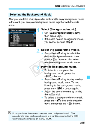 Page 315315
3 Slide Show (Auto Playback)
After you use EOS Utility (provided  software) to copy background music 
to the card, you can play backgro und music together with the slide 
show.
1Select [Background music].
  Set [ Background music ] to [On], 
then press < 0>.
  If the card has  no background music, 
you cannot perform step 2.
2Select the background music.
  Press the < V> key to select the 
desired background music, then 
press < 0>. You can also select 
multiple background music tracks.
3Play the...