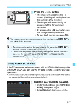 Page 317317
Viewing Images on a TV Set
5Press the  button.
XThe image will appear on the TV 
screen. (Nothing will be displayed on 
the camera’s LCD monitor.)
  The images will automatically be 
displayed at the TV’s optimum 
resolution.
  By pressing the < B> button, you 
can change the display format.
  To play back movies, see page 308.
If the TV set connected to the camera  with an HDMI cable is compatible 
with HDMI CEC*, you can use the TV set’s remote control for playback 
operations.
* An HDMI-standard...