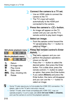 Page 318Viewing Images on a TV Set
318
2Connect the camera to a TV set.
 Use an HDMI cable to connect the 
camera to the TV.
X The TV’s input will switch 
automatically to the HDMI port 
connected to the camera.
3Press the camera’s < x> button.
XAn image will appear on the TV 
screen and you can use the TV’s 
remote control to play back images.
4Select an image.
  Point the remote control toward the 
TV set and press the /  button to 
select an image.
5Press the remote control’s Enter 
button.
X The menu...