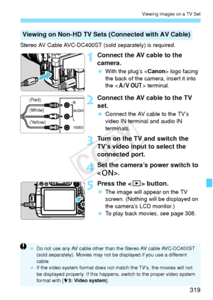 Page 319319
Viewing Images on a TV Set
Stereo AV Cable AVC-DC400ST (sold separately) is required.
1Connect the AV cable to the 
camera.
 With the plug’s < Canon> logo facing 
the back of the camera, insert it into 
the < q > terminal.
2Connect the AV cable to the TV 
set.
 Connect the AV cable to the TV’s 
video IN terminal and audio IN 
terminals.
3Turn on the TV and switch the 
TV’s video input to select the 
connected port.
4Set the camera’s power switch to 
.
5Press the < x> button.
XThe image will appear on...