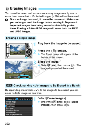 Page 322322
You can either select and erase unnecessary images one by one or 
erase them in one batch. Protected  images (p.320) will not be erased.
Once an image is erased, it cannot be recovered. Make sure 
you no longer need the image before erasing it. To prevent 
important images from being erased accidentally, protect 
them. Erasing a RAW+JPEG image will erase both the RAW 
and JPEG images.
1Play back the image to be erased.
2Press the < L> button.
X The Erase menu will appear at the 
bottom of the...