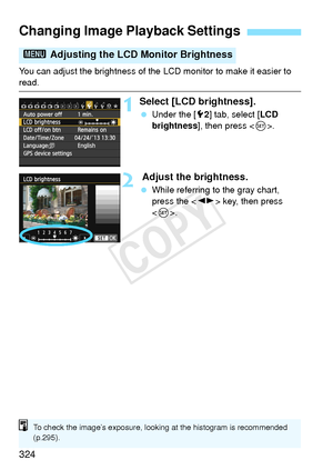 Page 324324
You can adjust the brightness of the LCD monitor to make it easier to read.
1Select [LCD brightness].
 Under the [ 52] tab, select [ LCD 
brightness ], then press < 0>.
2 Adjust the brightness.
  While referring to the gray chart, 
press the < U> key, then press 
< 0 >.
Changing Image Playback Settings
3  Adjusting the LCD Monitor Brightness
To check the image’s exposure, lookin g at the histogram is recommended 
(p.295).
COPY  