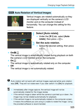 Page 325325
Changing Image Playback Settings
Vertical images are rotated automatically so they 
are displayed vertically on the camera’s LCD 
monitor and on the computer instead of 
horizontally. You can change the setting for this 
feature.
1Select [Auto rotate].
 Under the [ 51] tab, select [ Auto 
rotate], then press < 0>.
2Set the auto rotation.
  Select the desired setting, then press 
.
  OnzD
The vertical image is automatically rotated during playback on both 
the camera’s LCD monitor and on the...