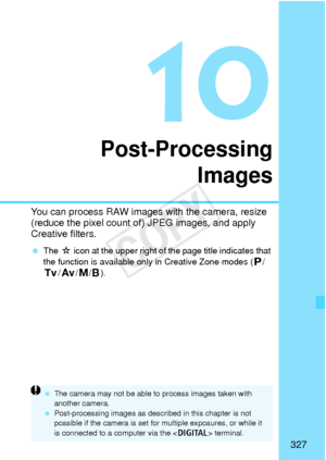 Page 327327
Post-ProcessingImages
You can process RAW images  with the camera, resize 
(reduce the pixel count of) JPEG images, and apply 
Creative filters.
  The  M icon at the upper right of the page title indicates that 
the function is available only in Creative Zone modes ( d/
s /f /a/F ).
 The camera may not be  able to process images taken with 
another camera.
  Post-processing images as described in this chapter is not 
possible if the camera is set for  multiple exposures, or while it 
is connected to...