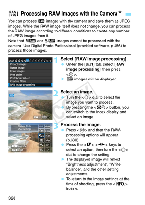Page 328328
You can process 1 images with the camera and save them as JPEG 
images. While the RAW image itself  does not change, you can process 
the RAW image according to different  conditions to create any number 
of JPEG images from it.
Note that 41  and 61  images cannot be processed with the 
camera. Use Digital Photo Professional (provided software, p.456) to 
process those images.
1Select [RAW image processing].
  Under the [ 31] tab, select [RAW 
image processing ], then press 
< 0 >.
X 1  images will...